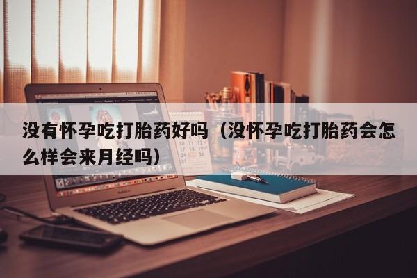 没有怀孕吃打胎药好吗（没怀孕吃打胎药会怎么样会来月经吗）