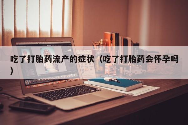 吃了打胎药流产的症状（吃了打胎药会怀孕吗）