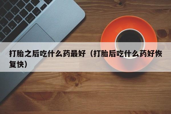 打胎之后吃什么药最好（打胎后吃什么药好恢复快）