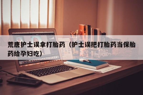 荒唐护士误拿打胎药（护士误把打胎药当保胎药给孕妇吃）