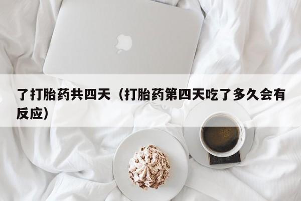 了打胎药共四天（打胎药第四天吃了多久会有反应）