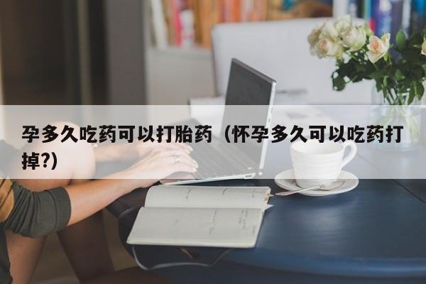 孕多久吃药可以打胎药（怀孕多久可以吃药打掉?）