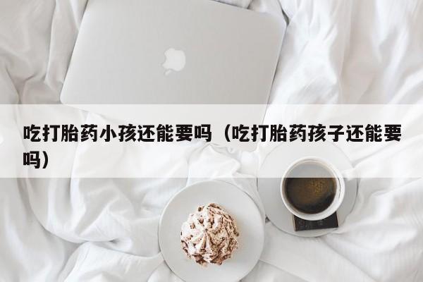 吃打胎药小孩还能要吗（吃打胎药孩子还能要吗）