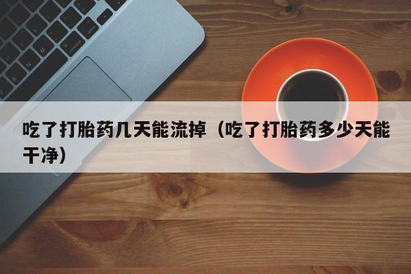 吃了打胎药几天能流掉（吃了打胎药多少天能干净）