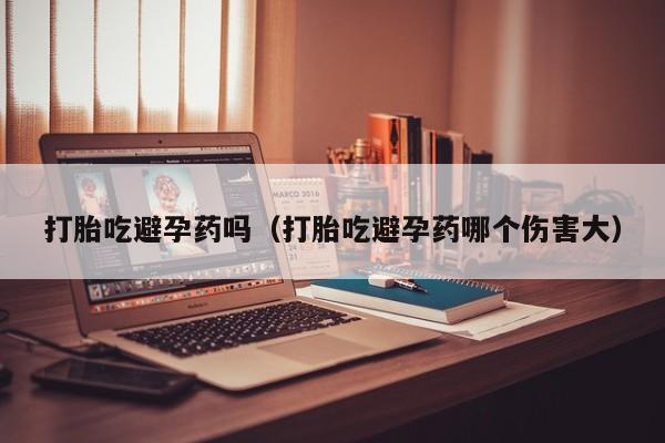 打胎吃避孕药吗（打胎吃避孕药哪个伤害大）