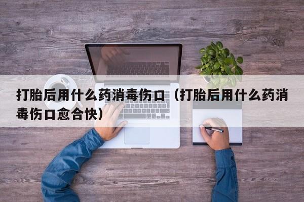 打胎后用什么药消毒伤口（打胎后用什么药消毒伤口愈合快）