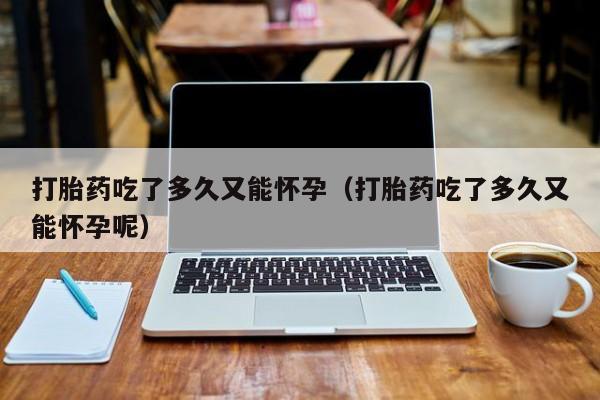 打胎药吃了多久又能怀孕（打胎药吃了多久又能怀孕呢）
