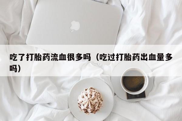 吃了打胎药流血很多吗（吃过打胎药出血量多吗）