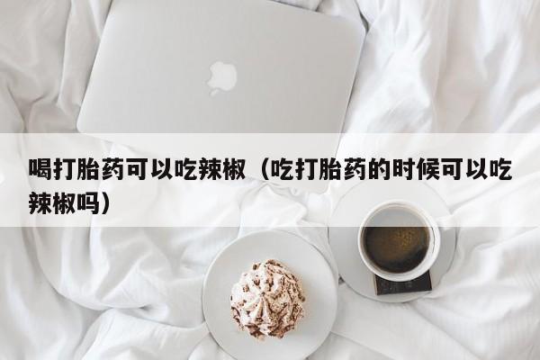 喝打胎药可以吃辣椒（吃打胎药的时候可以吃辣椒吗）