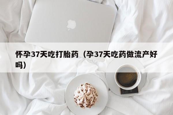 怀孕37天吃打胎药（孕37天吃药做流产好吗）