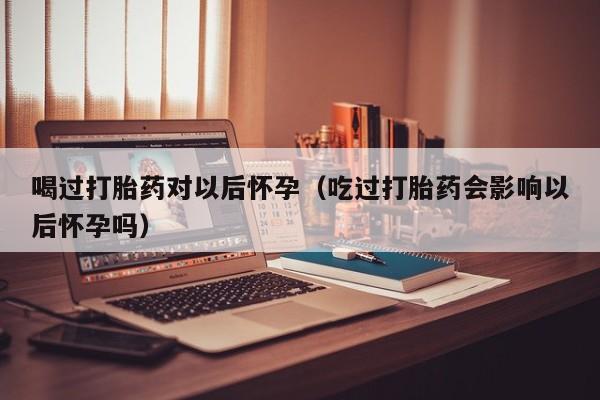 喝过打胎药对以后怀孕（吃过打胎药会影响以后怀孕吗）