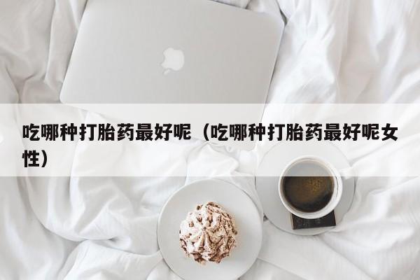 吃哪种打胎药最好呢（吃哪种打胎药最好呢女性）
