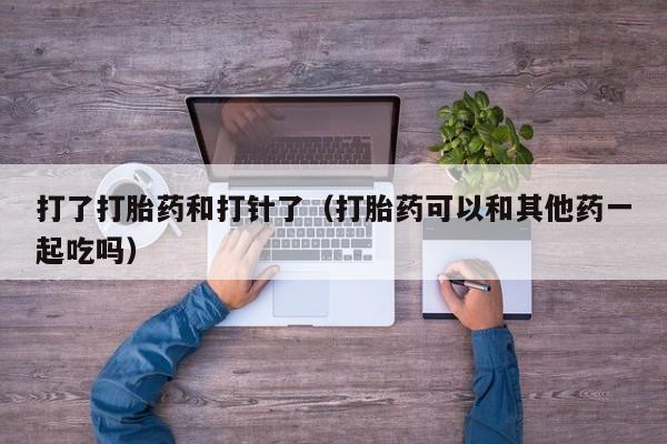 打了打胎药和打针了（打胎药可以和其他药一起吃吗）