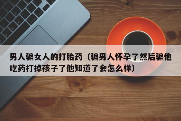 男人骗女人的打胎药（骗男人怀孕了然后骗他吃药打掉孩子了他知道了会怎么样）