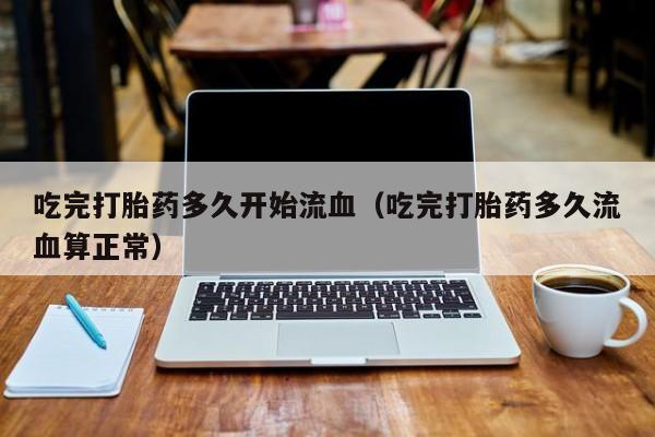 吃完打胎药多久开始流血（吃完打胎药多久流血算正常）