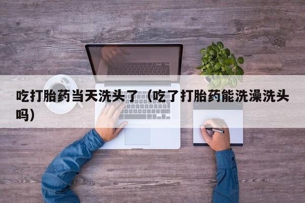 吃打胎药当天洗头了（吃了打胎药能洗澡洗头吗）