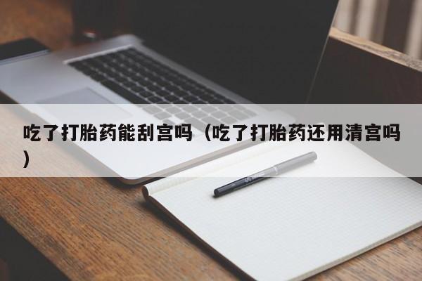 吃了打胎药能刮宫吗（吃了打胎药还用清宫吗）