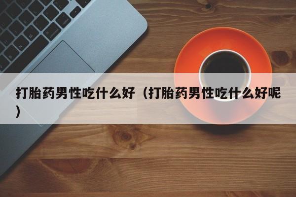 打胎药男性吃什么好（打胎药男性吃什么好呢）
