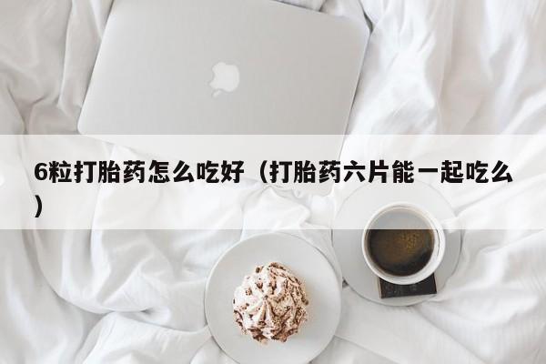 6粒打胎药怎么吃好（打胎药六片能一起吃么）