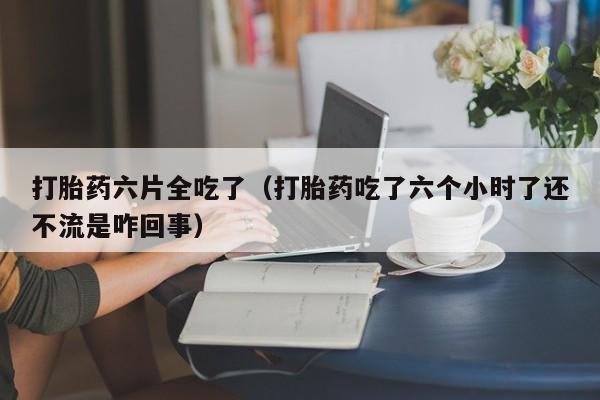 打胎药六片全吃了（打胎药吃了六个小时了还不流是咋回事）