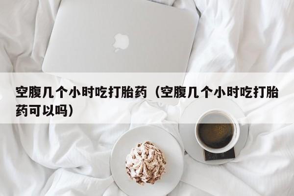 空腹几个小时吃打胎药（空腹几个小时吃打胎药可以吗）