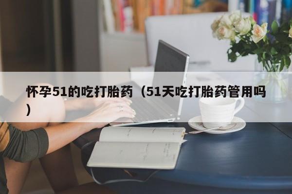 怀孕51的吃打胎药（51天吃打胎药管用吗）