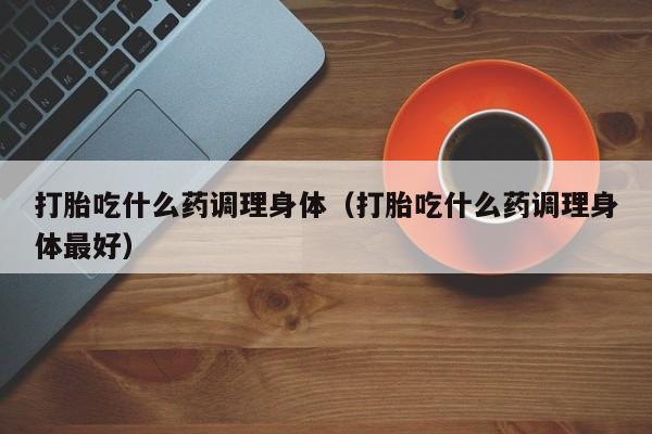 打胎吃什么药调理身体（打胎吃什么药调理身体最好）