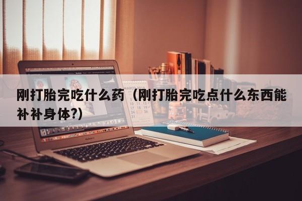 刚打胎完吃什么药（刚打胎完吃点什么东西能补补身体?）