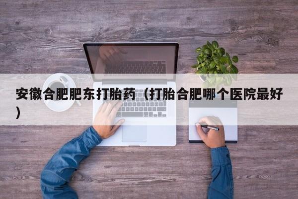 安徽合肥肥东打胎药（打胎合肥哪个医院最好）
