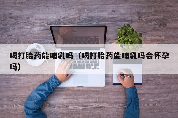 喝打胎药能哺乳吗（喝打胎药能哺乳吗会怀孕吗）