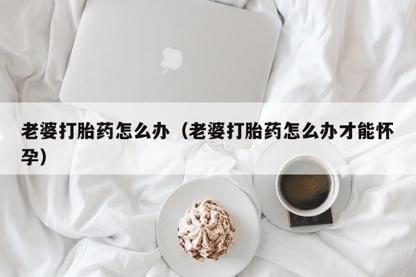老婆打胎药怎么办（老婆打胎药怎么办才能怀孕）