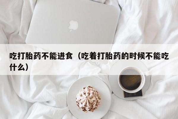 吃打胎药不能进食（吃着打胎药的时候不能吃什么）