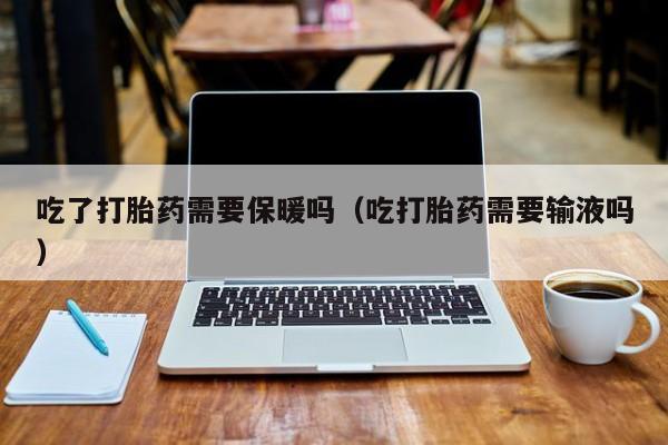 吃了打胎药需要保暖吗（吃打胎药需要输液吗）