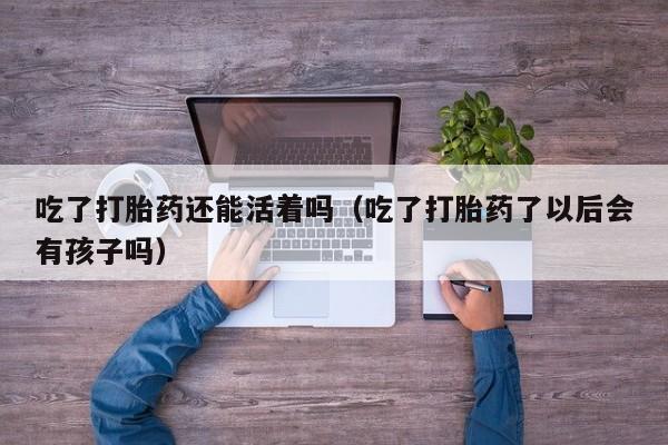 吃了打胎药还能活着吗（吃了打胎药了以后会有孩子吗）