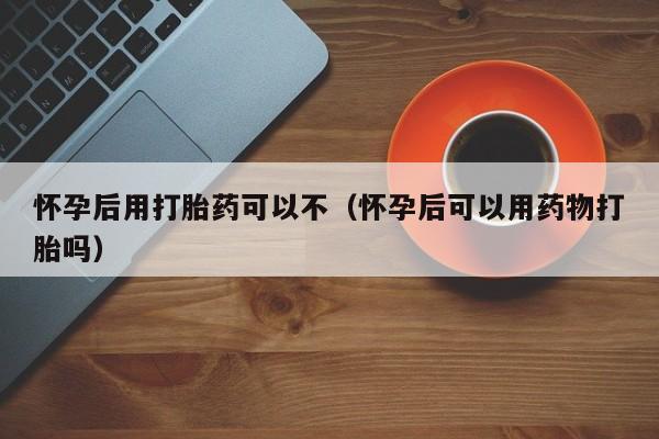 怀孕后用打胎药可以不（怀孕后可以用药物打胎吗）