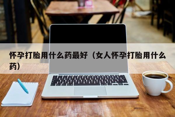 怀孕打胎用什么药最好（女人怀孕打胎用什么药）