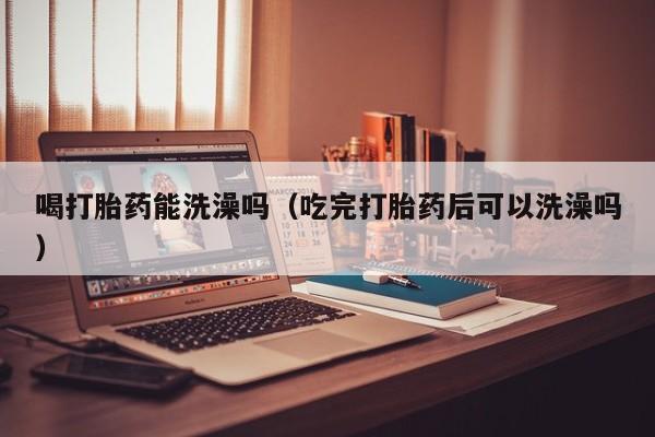 喝打胎药能洗澡吗（吃完打胎药后可以洗澡吗）