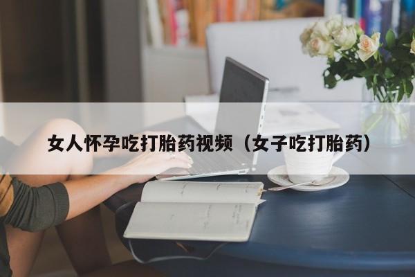 女人怀孕吃打胎药视频（女子吃打胎药）