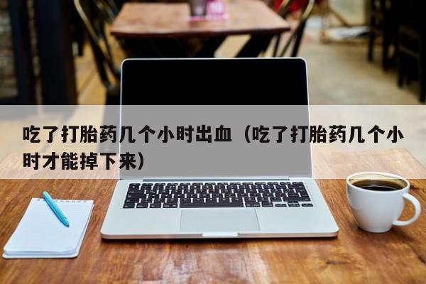 吃了打胎药几个小时出血（吃了打胎药几个小时才能掉下来）