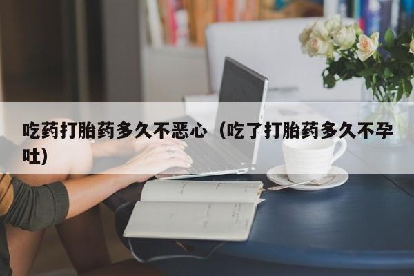 吃药打胎药多久不恶心（吃了打胎药多久不孕吐）