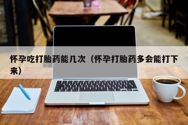 怀孕吃打胎药能几次（怀孕打胎药多会能打下来）