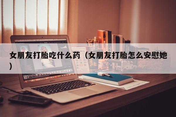 女朋友打胎吃什么药（女朋友打胎怎么安慰她）