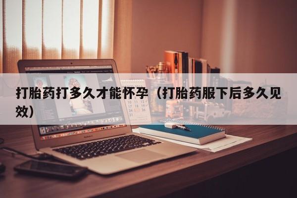 打胎药打多久才能怀孕（打胎药服下后多久见效）