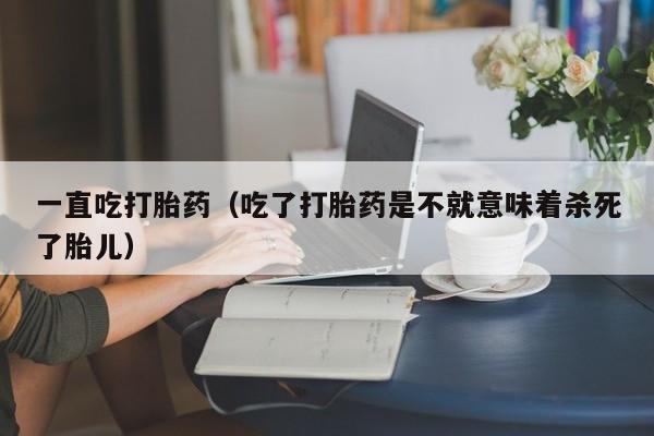 一直吃打胎药（吃了打胎药是不就意味着杀死了胎儿）