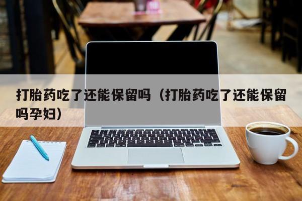 打胎药吃了还能保留吗（打胎药吃了还能保留吗孕妇）