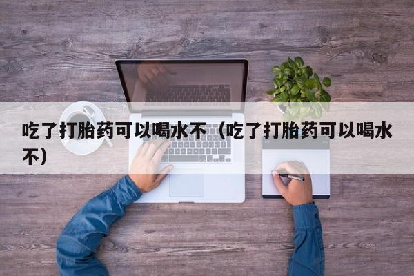 吃了打胎药可以喝水不（吃了打胎药可以喝水不）