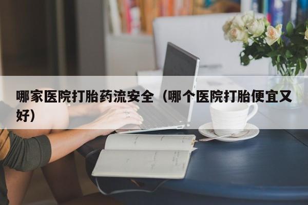 哪家医院打胎药流安全（哪个医院打胎便宜又好）