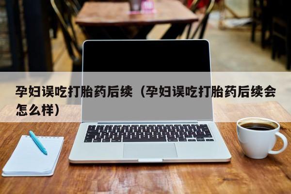 孕妇误吃打胎药后续（孕妇误吃打胎药后续会怎么样）