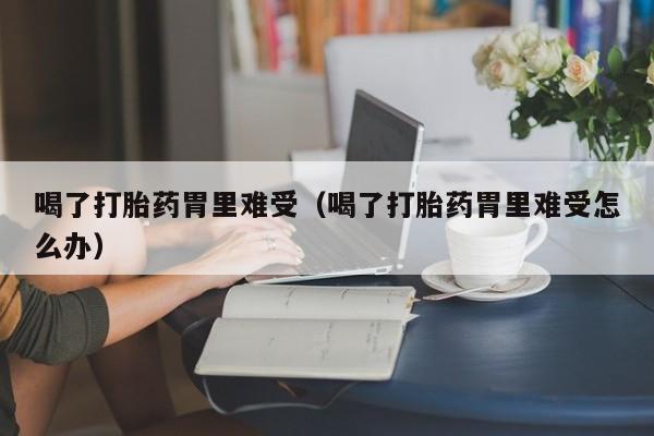 喝了打胎药胃里难受（喝了打胎药胃里难受怎么办）