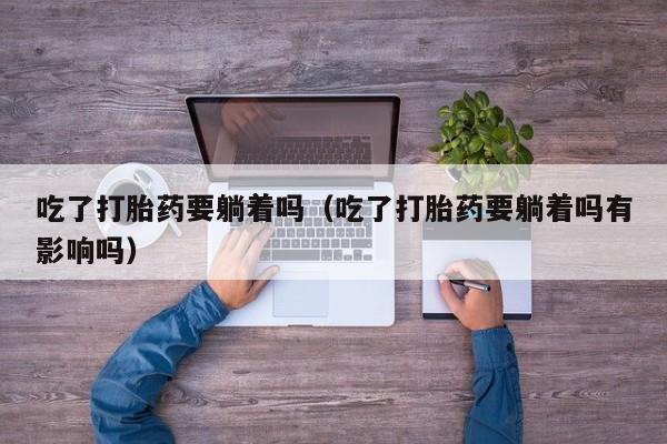 吃了打胎药要躺着吗（吃了打胎药要躺着吗有影响吗）